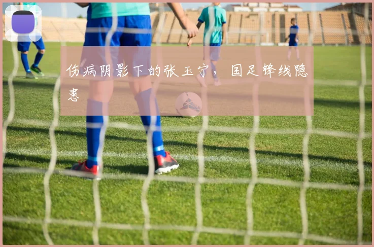 伤病阴影下的张玉宁，国足锋线隐患