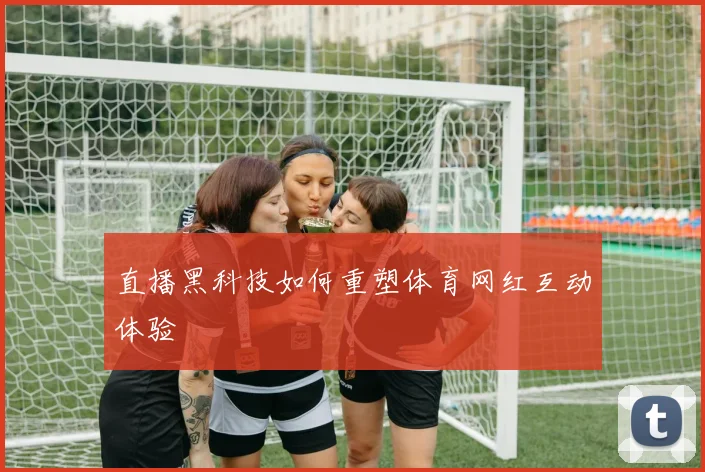 直播黑科技如何重塑体育网红互动体验