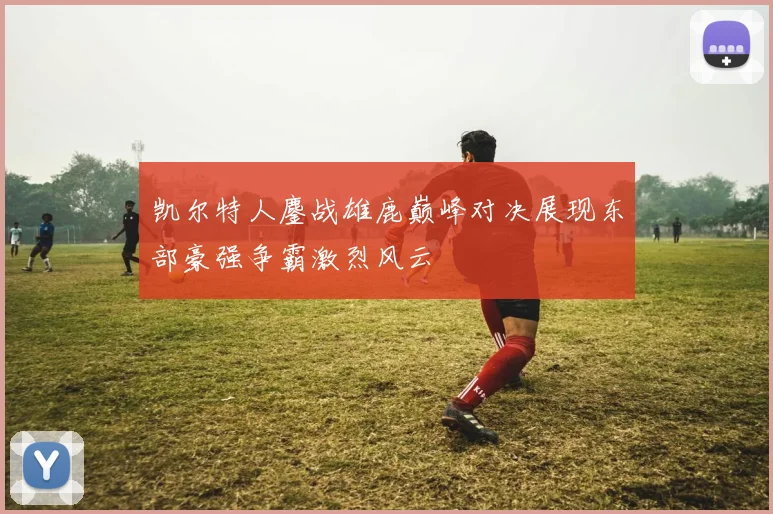 凯尔特人鏖战雄鹿巅峰对决展现东部豪强争霸激烈风云