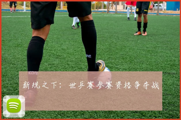 新规之下：世乒赛参赛资格争夺战