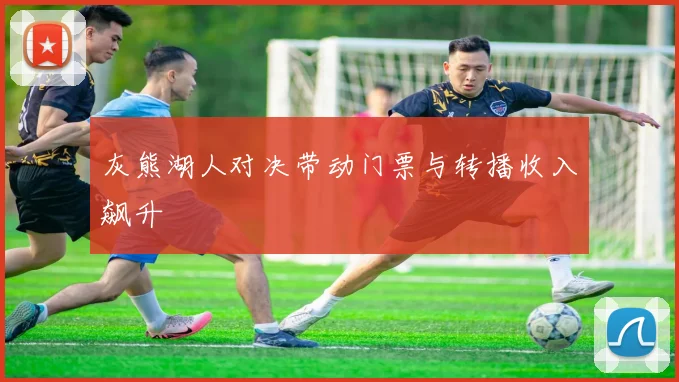 灰熊湖人对决带动门票与转播收入飙升
