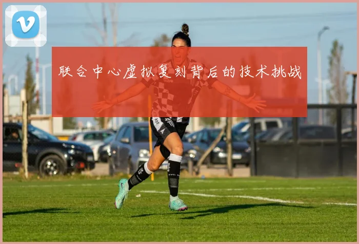 联合中心虚拟复刻背后的技术挑战