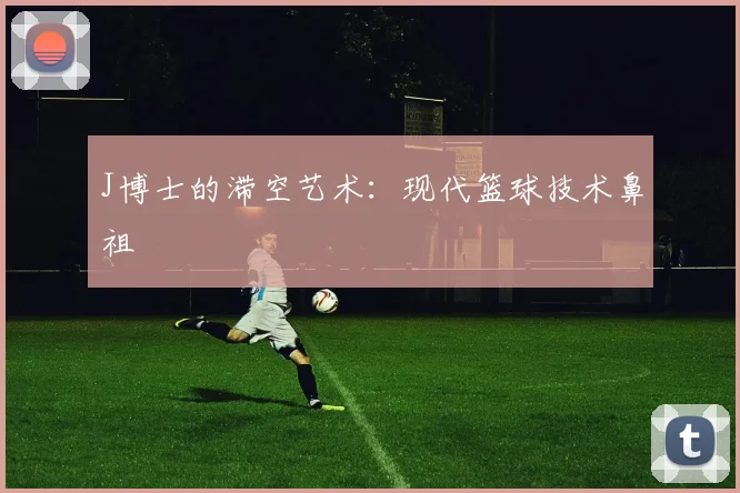 J博士的滞空艺术：现代篮球技术鼻祖