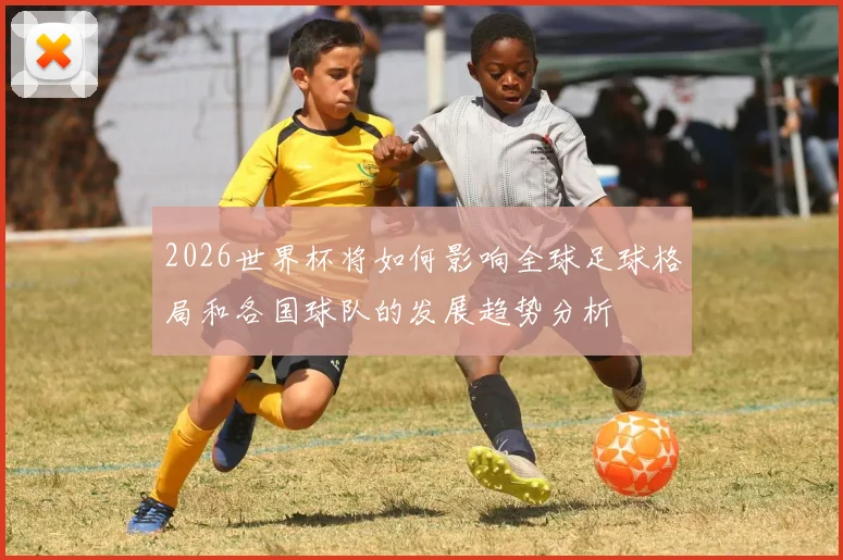2026世界杯将如何影响全球足球格局和各国球队的发展趋势分析
