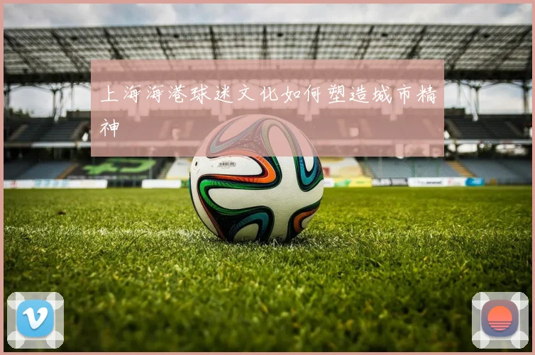 上海海港球迷文化如何塑造城市精神
